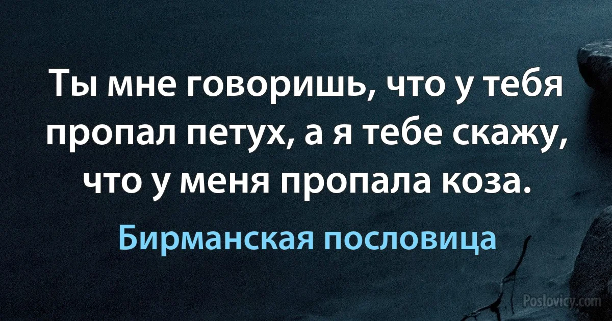 Ты мне говоришь, что у тебя пропал петух, а я тебе скажу, что у меня пропала коза. (Бирманская пословица)