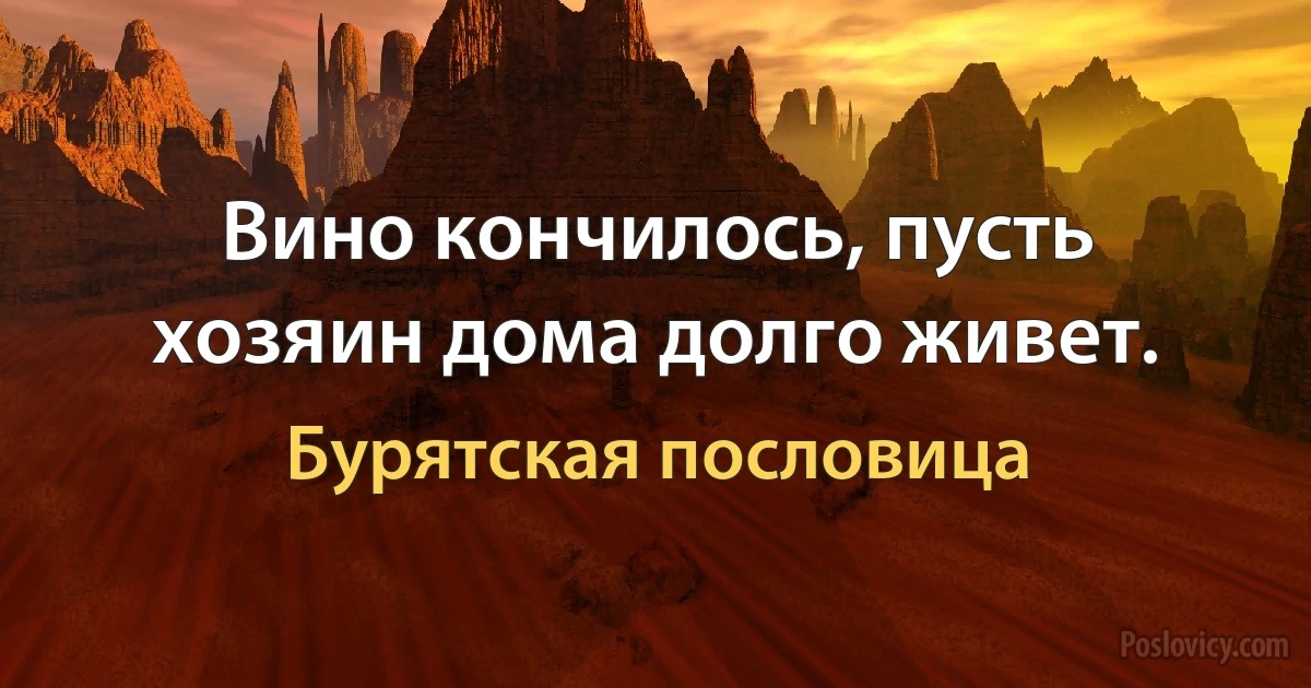 Вино кончилось, пусть хозяин дома долго живет. (Бурятская пословица)