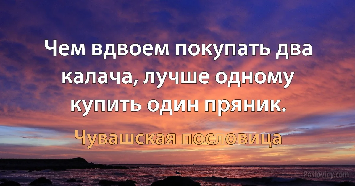 Чем вдвоем покупать два калача, лучше одному купить один пряник. (Чувашская пословица)