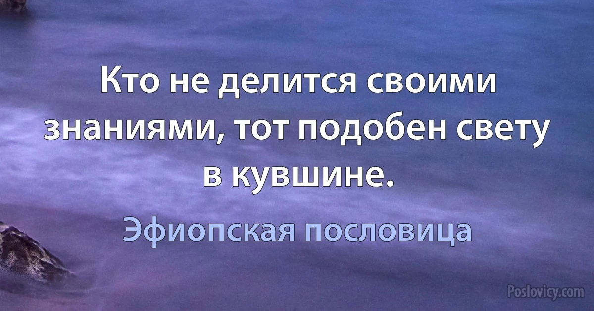 Кто не делится своими знаниями, тот подобен свету в кувшине. (Эфиопская пословица)