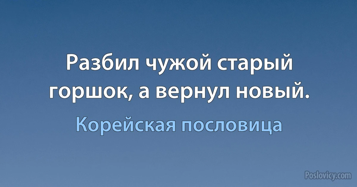 Разбил чужой старый горшок, а вернул новый. (Корейская пословица)