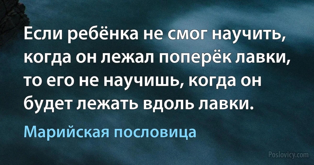 Если ребёнка не смог научить, когда он лежал поперёк лавки, то его не научишь, когда он будет лежать вдоль лавки. (Марийская пословица)