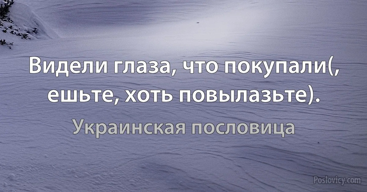 Видели глаза, что покупали(, ешьте, хоть повылазьте). (Украинская пословица)