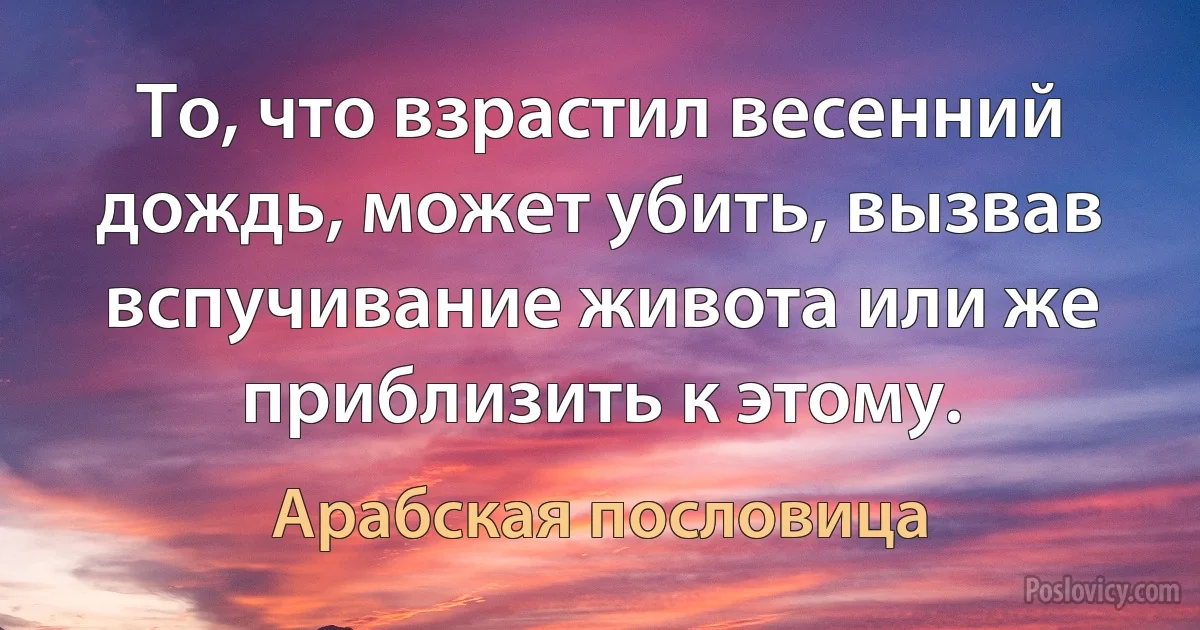 То, что взрастил весенний дождь, может убить, вызвав вспучивание живота или же приблизить к этому. (Арабская пословица)