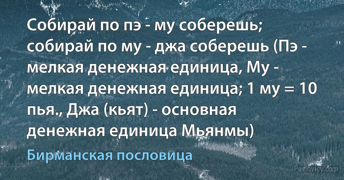 Собирай по пэ - му соберешь; собирай по му - джа соберешь (Пэ - мелкая денежная единица, Му - мелкая денежная единица; 1 му = 10 пья., Джа (кьят) - основная денежная единица Мьянмы) (Бирманская пословица)