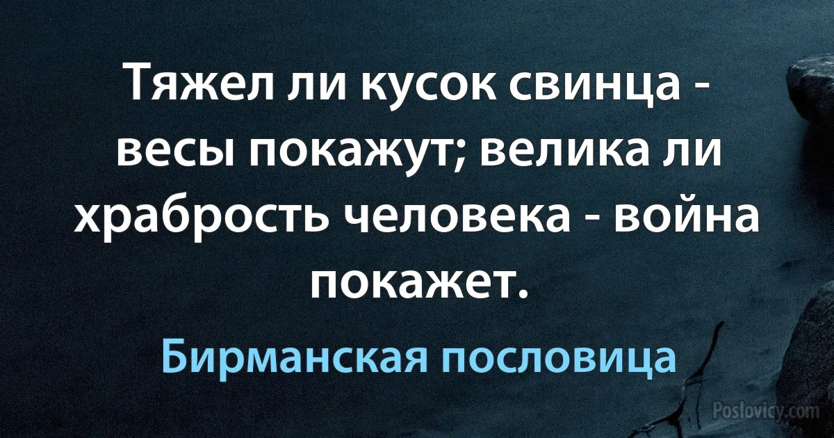 Тяжел ли кусок свинца - весы покажут; велика ли храбрость человека - война покажет. (Бирманская пословица)