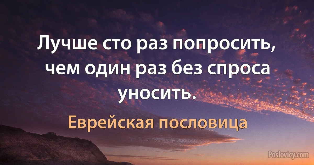 Лучше сто раз попросить, чем один раз без спроса уносить. (Еврейская пословица)