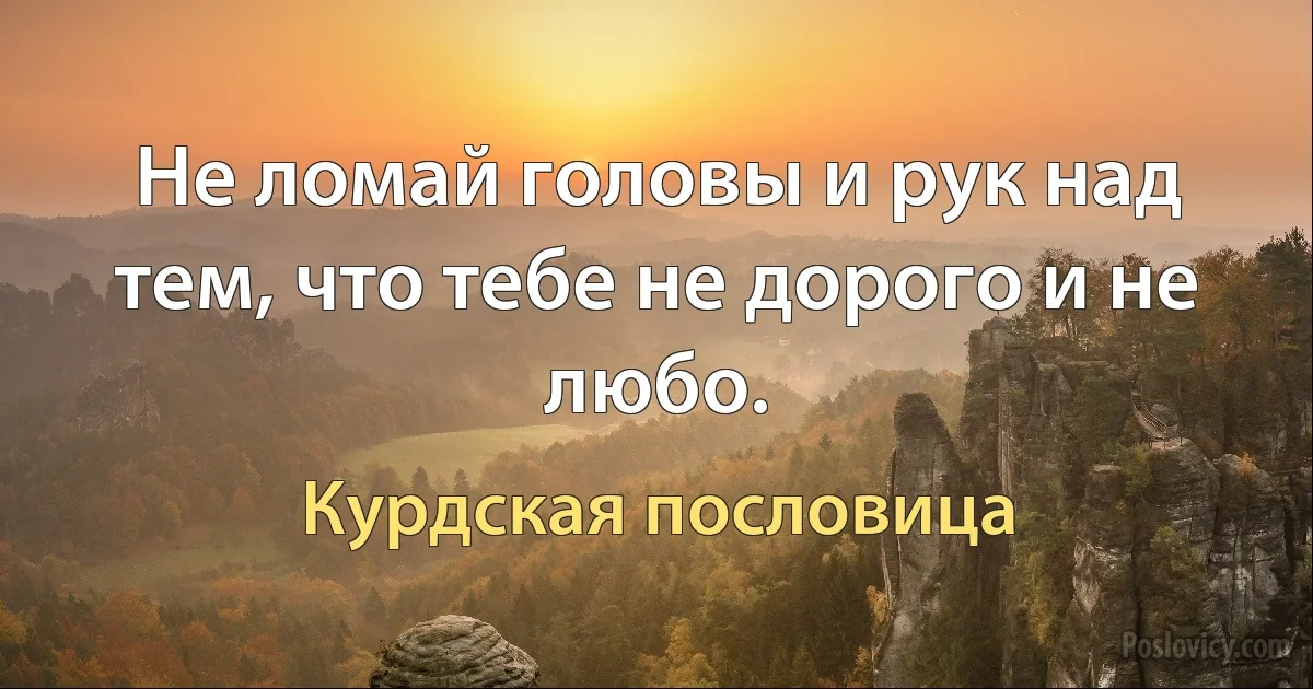 Не ломай головы и рук над тем, что тебе не дорого и не любо. (Курдская пословица)