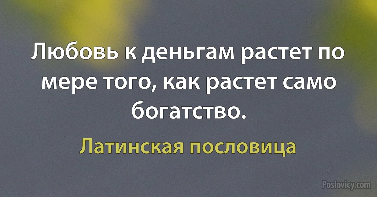 Любовь к деньгам растет по мере того, как растет само богатство. (Латинская пословица)