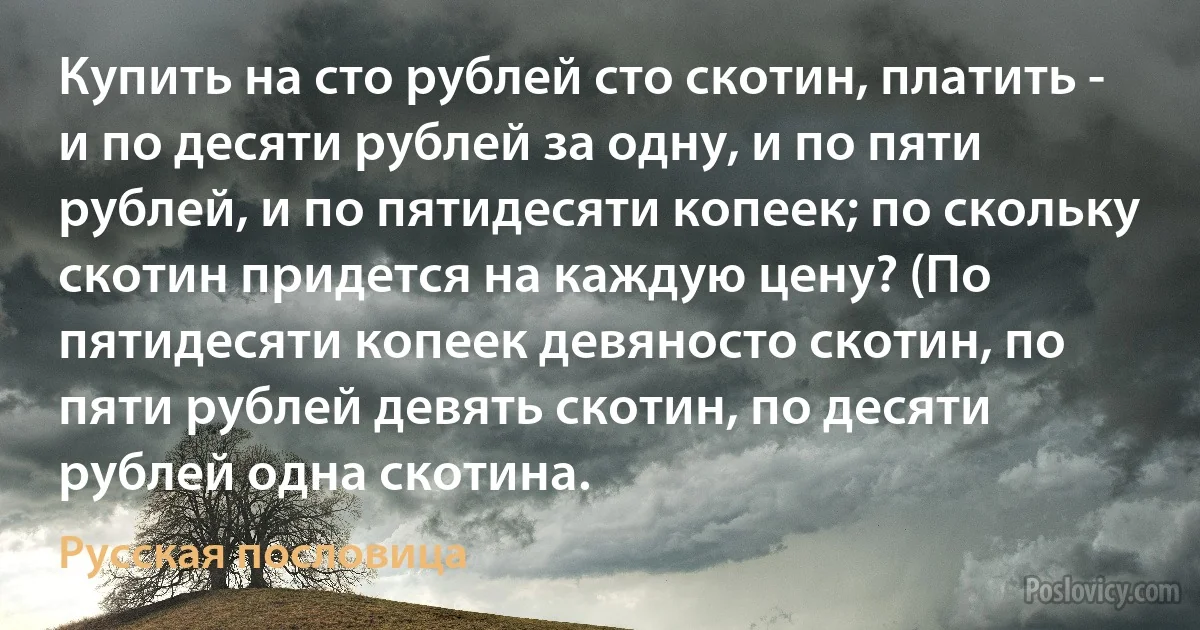 Купить на сто рублей сто скотин, платить - и по десяти рублей за одну, и по пяти рублей, и по пятидесяти копеек; по скольку скотин придется на каждую цену? (По пятидесяти копеек девяносто скотин, по пяти рублей девять скотин, по десяти рублей одна скотина. (Русская пословица)