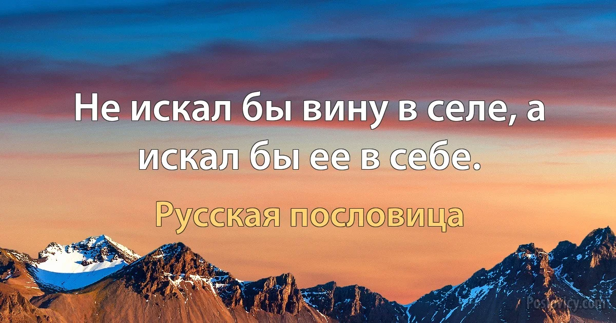 Не искал бы вину в селе, а искал бы ее в себе. (Русская пословица)