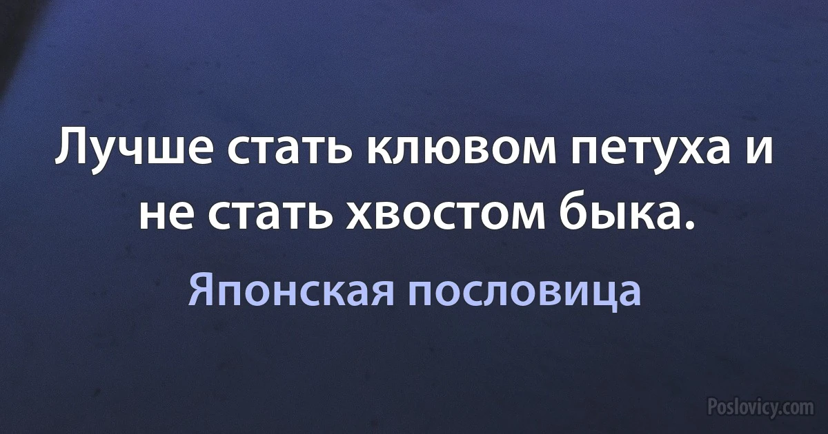 Лучше стать клювом петуха и не стать хвостом быка. (Японская пословица)