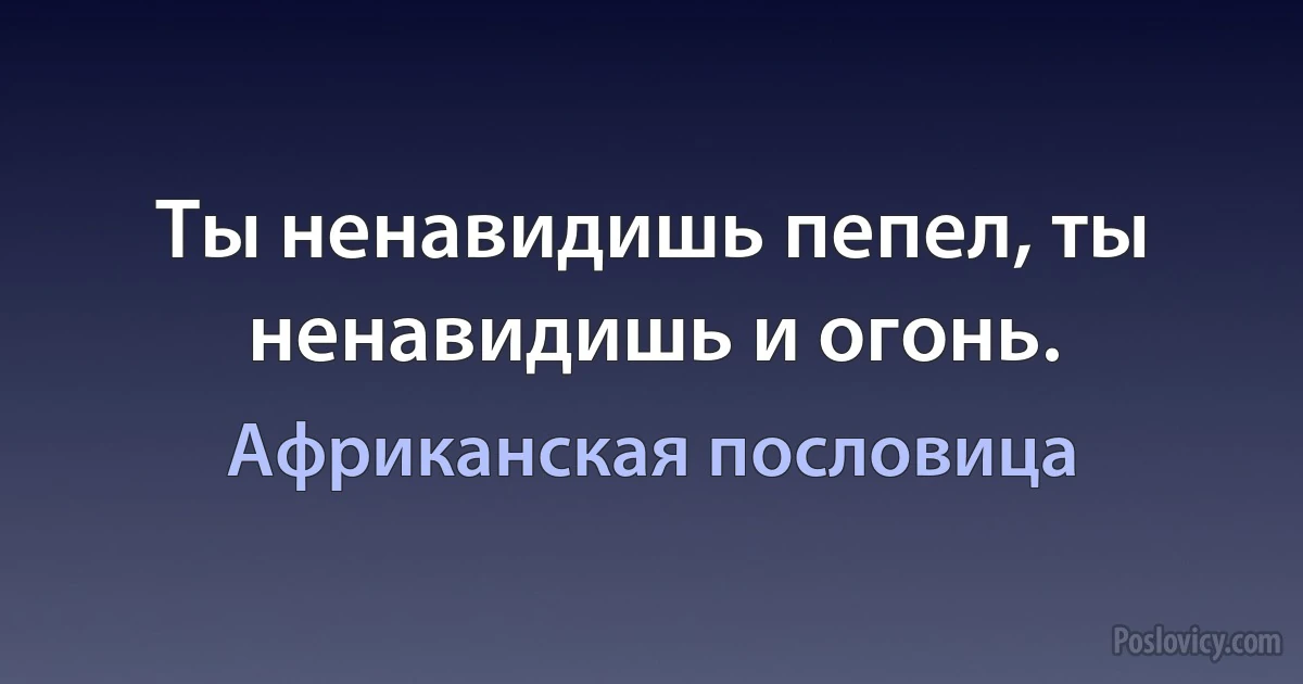 Ты ненавидишь пепел, ты ненавидишь и огонь. (Африканская пословица)