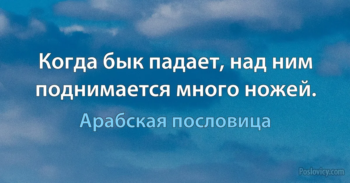 Когда бык падает, над ним поднимается много ножей. (Арабская пословица)