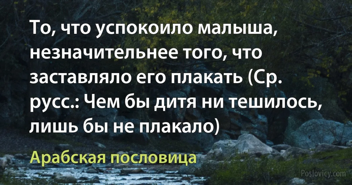 То, что успокоило малыша, незначительнее того, что заставляло его плакать (Ср. русс.: Чем бы дитя ни тешилось, лишь бы не плакало) (Арабская пословица)