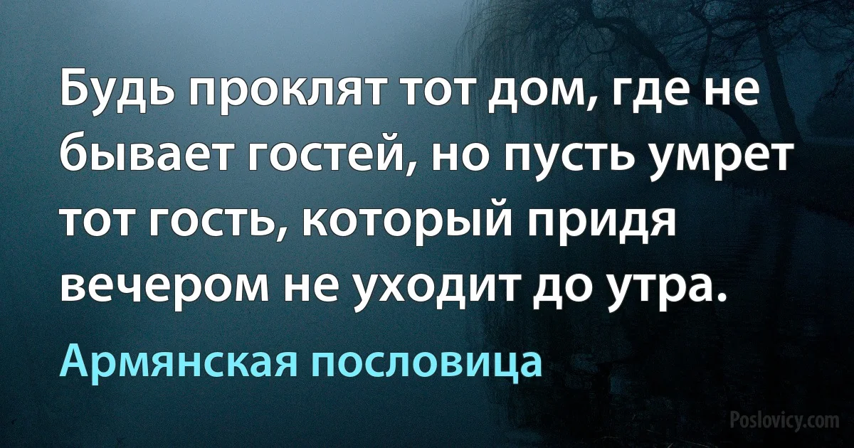 Будь проклят тот дом, где не бывает гостей, но пусть умрет тот гость, который придя вечером не уходит до утра. (Армянская пословица)