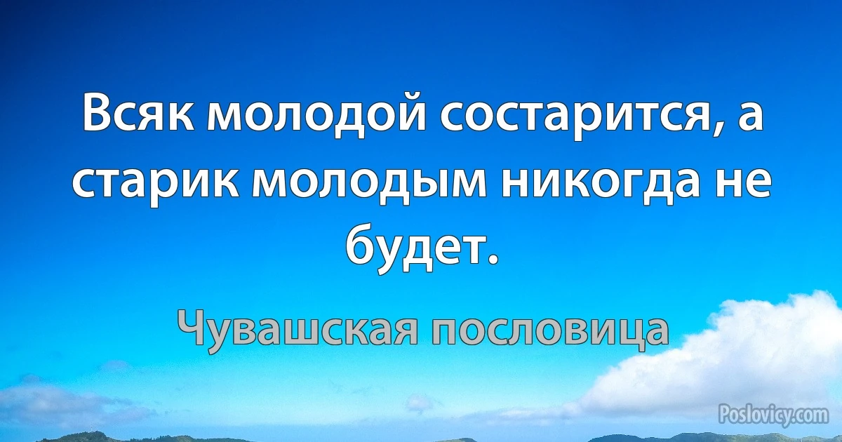 Всяк молодой состарится, а старик молодым никогда не будет. (Чувашская пословица)