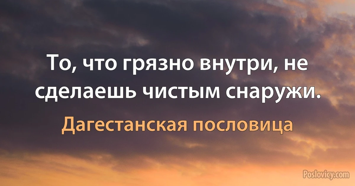 То, что грязно внутри, не сделаешь чистым снаружи. (Дагестанская пословица)