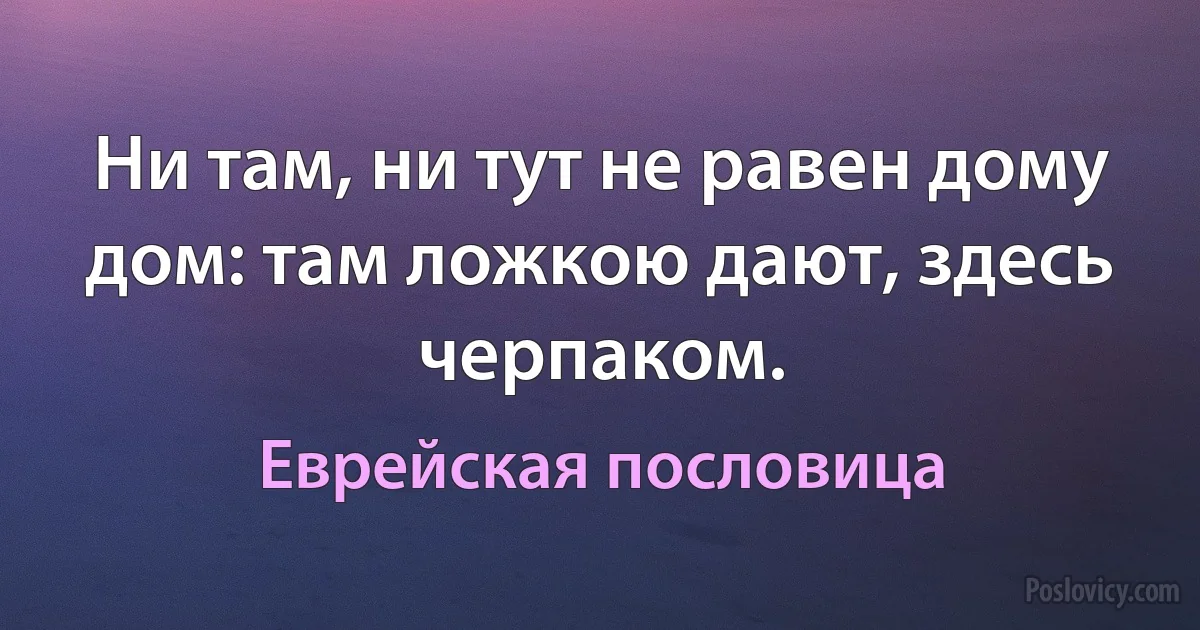 Ни там, ни тут не равен дому дом: там ложкою дают, здесь черпаком. (Еврейская пословица)