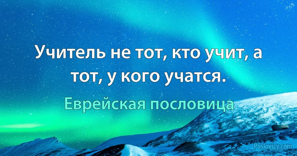 Учитель не тот, кто учит, а тот, у кого учатся. (Еврейская пословица)