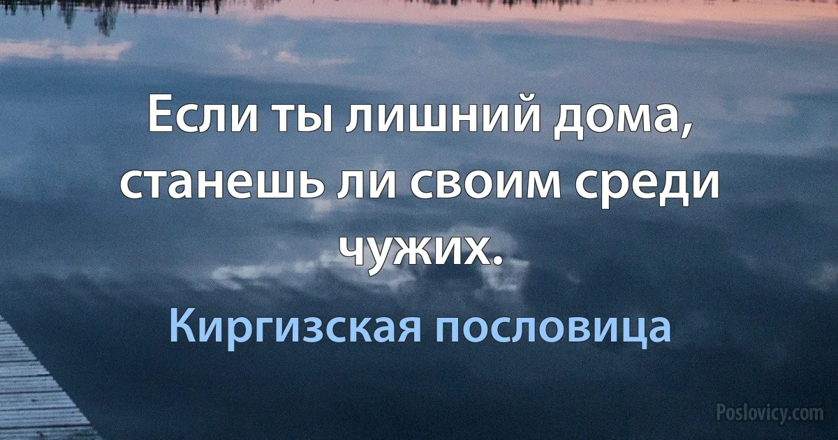 Если ты лишний дома, станешь ли своим среди чужих. (Киргизская пословица)