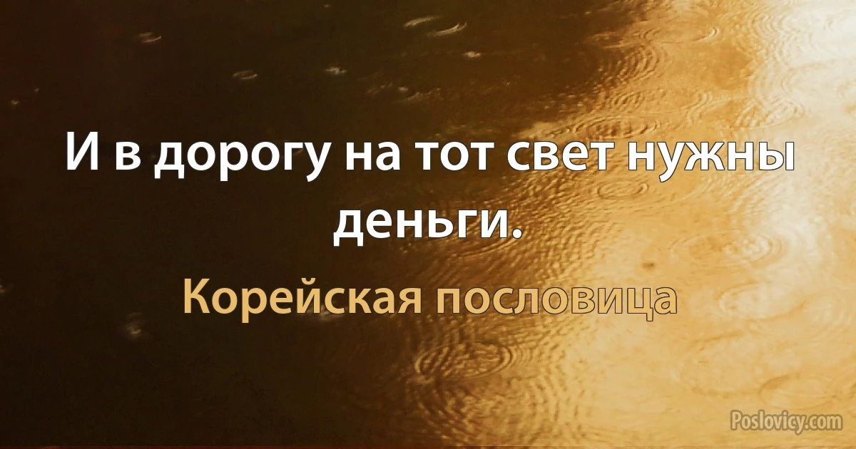 И в дорогу на тот свет нужны деньги. (Корейская пословица)