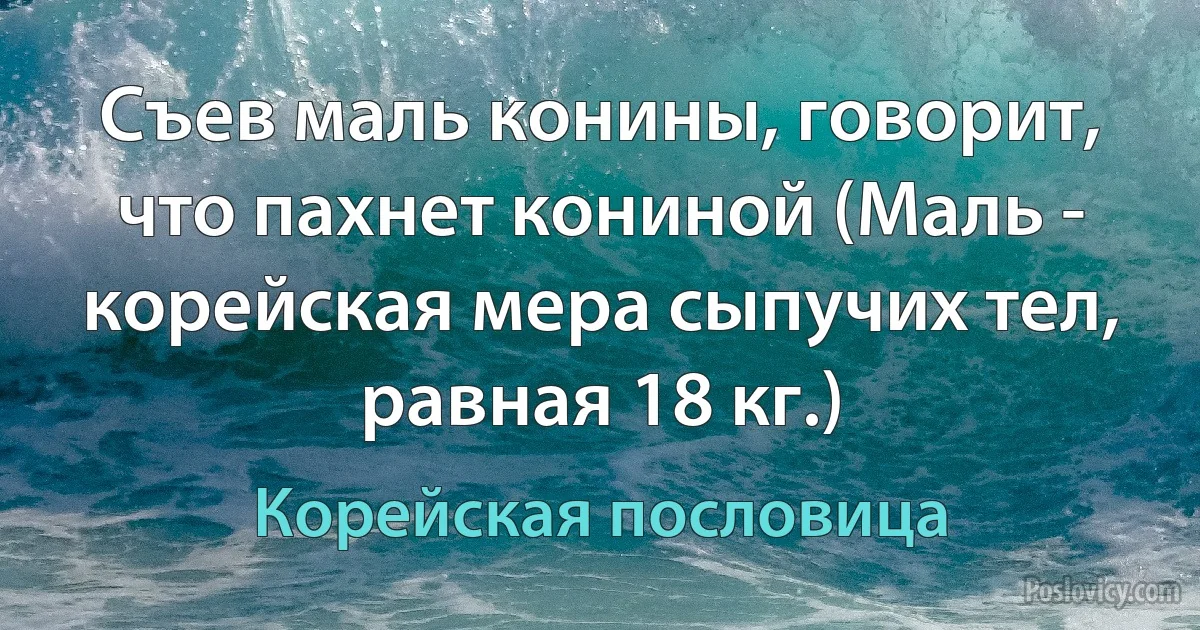 Съев маль конины, говорит, что пахнет кониной (Маль - корейская мера сыпучих тел, равная 18 кг.) (Корейская пословица)