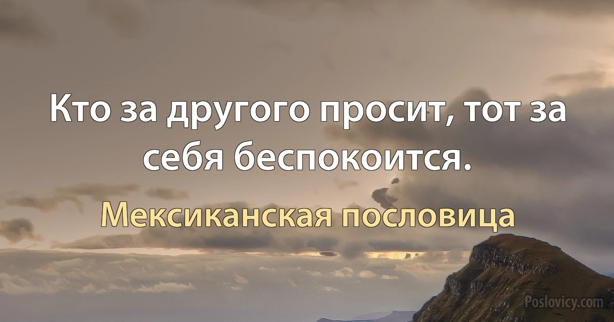 Кто за другого просит, тот за себя беспокоится. (Мексиканская пословица)