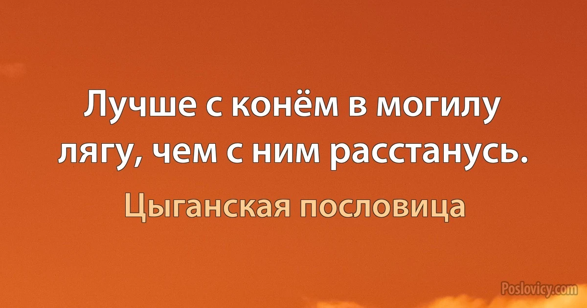 Лучше с конём в могилу лягу, чем с ним расстанусь. (Цыганская пословица)