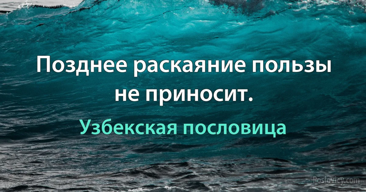 Позднее раскаяние пользы не приносит. (Узбекская пословица)