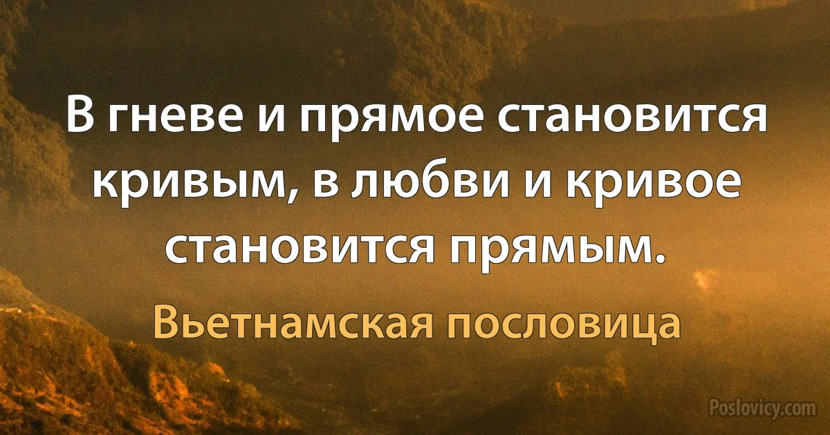 В гневе и прямое становится кривым, в любви и кривое становится прямым. (Вьетнамская пословица)